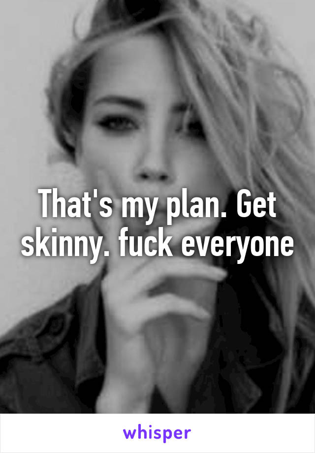 That's my plan. Get skinny. fuck everyone