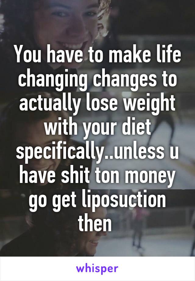 You have to make life changing changes to actually lose weight with your diet specifically..unless u have shit ton money go get liposuction then 