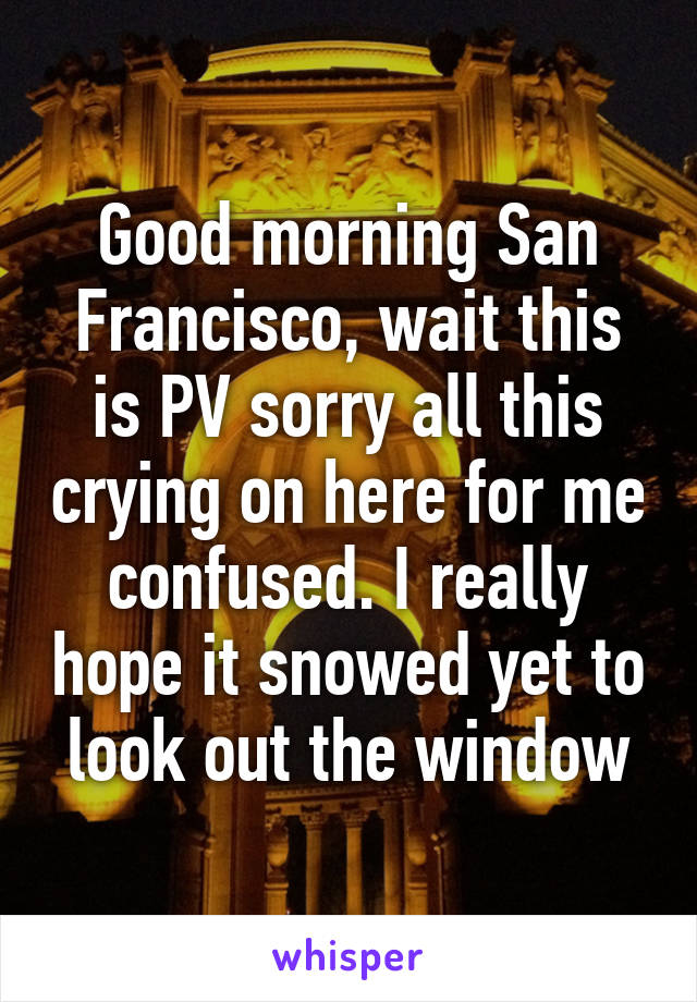 Good morning San Francisco, wait this is PV sorry all this crying on here for me confused. I really hope it snowed yet to look out the window