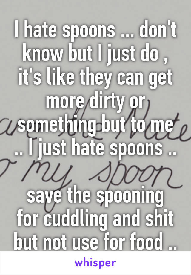 I hate spoons ... don't know but I just do , it's like they can get more dirty or something but to me .. I just hate spoons ..

save the spooning for cuddling and shit but not use for food ..