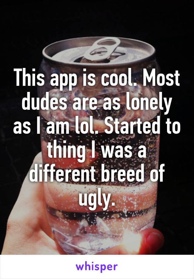 This app is cool. Most dudes are as lonely as I am lol. Started to thing I was a different breed of ugly.