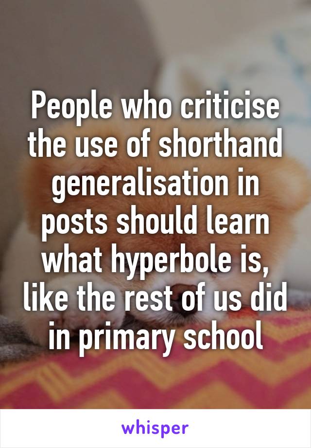 People who criticise the use of shorthand generalisation in posts should learn what hyperbole is, like the rest of us did in primary school