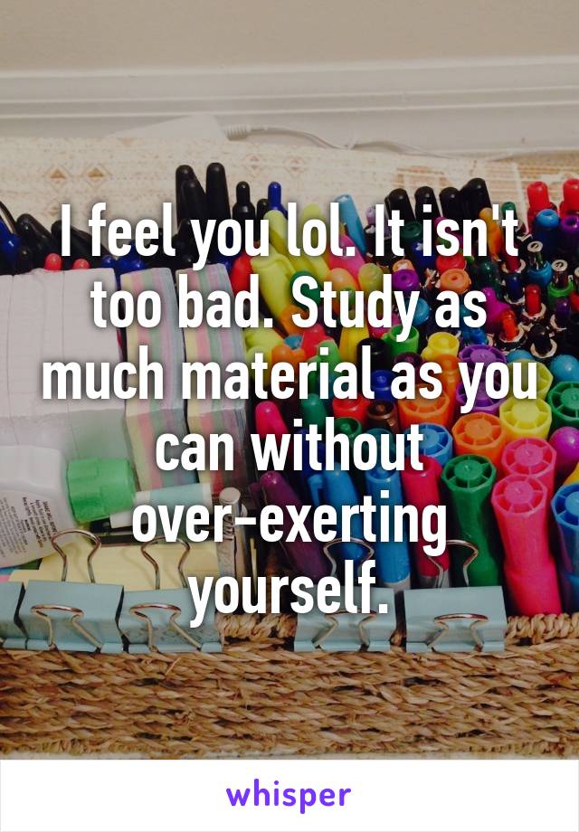 I feel you lol. It isn't too bad. Study as much material as you can without over-exerting yourself.