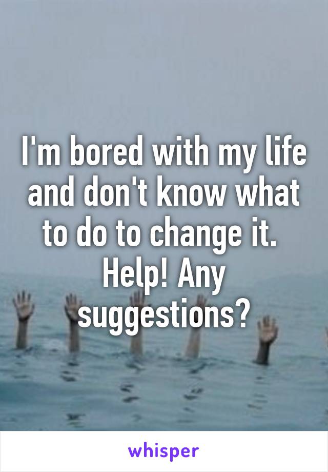 I'm bored with my life and don't know what to do to change it. 
Help! Any suggestions?