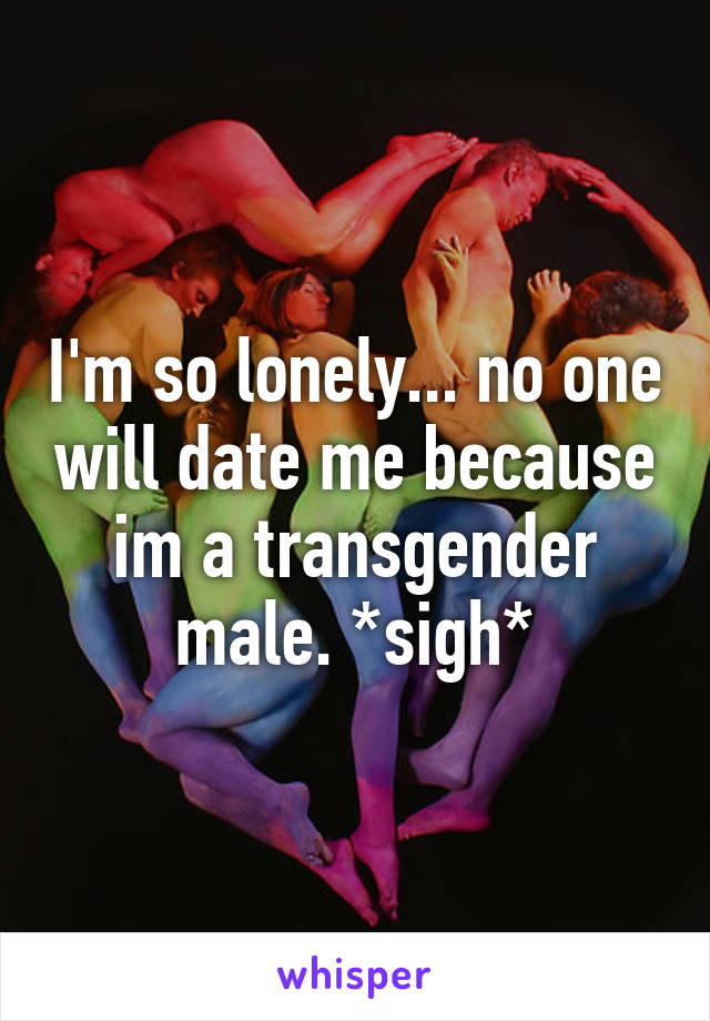 I'm so lonely... no one will date me because im a transgender male. *sigh*