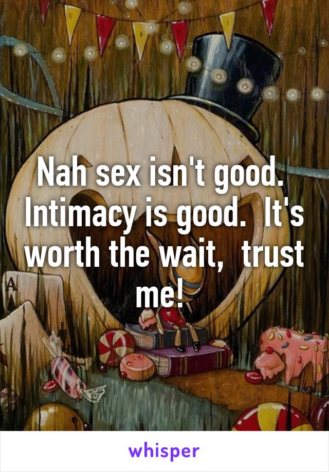 Nah sex isn't good.  Intimacy is good.  It's worth the wait,  trust me! 