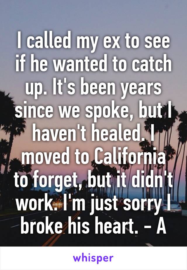 I called my ex to see if he wanted to catch up. It's been years since we spoke, but I haven't healed. I moved to California to forget, but it didn't work. I'm just sorry I broke his heart. - A