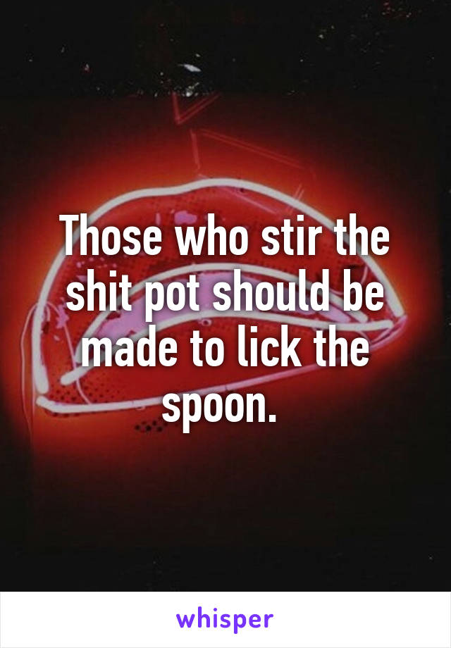 Those who stir the shit pot should be made to lick the spoon. 