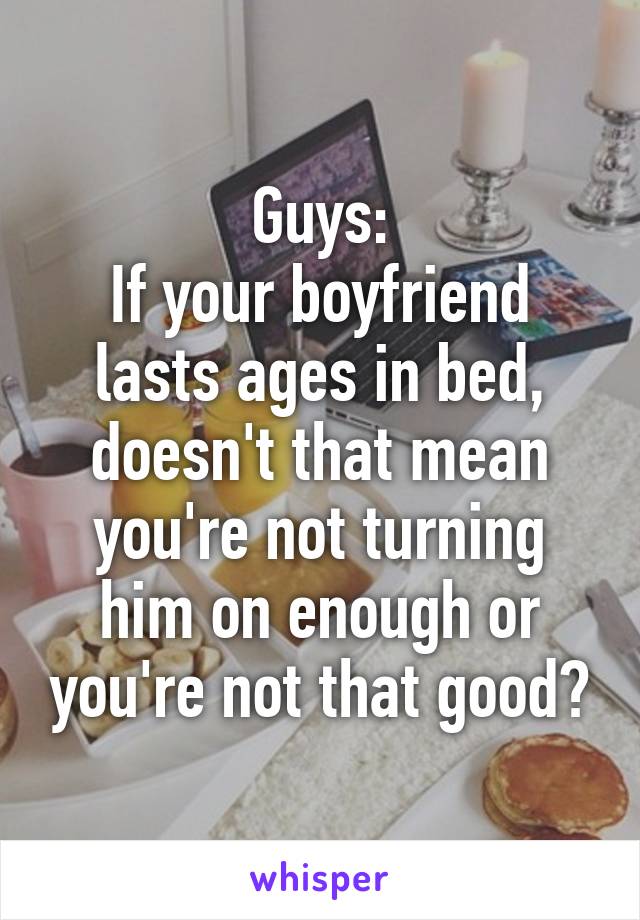 Guys:
If your boyfriend lasts ages in bed, doesn't that mean you're not turning him on enough or you're not that good?