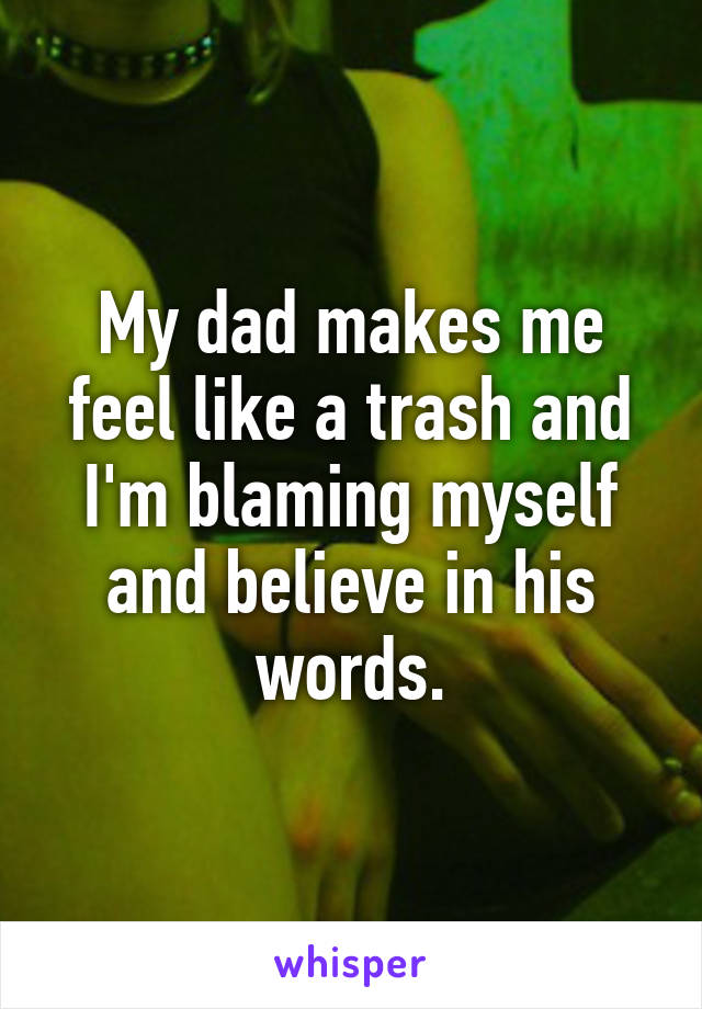 My dad makes me feel like a trash and I'm blaming myself and believe in his words.