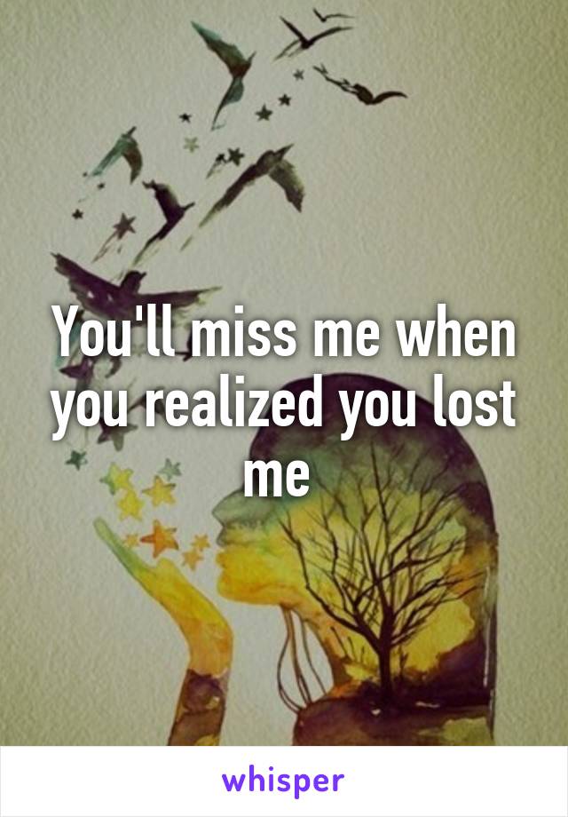 You'll miss me when you realized you lost me 