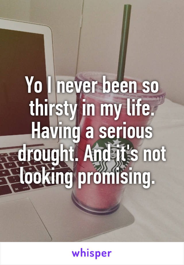 Yo I never been so thirsty in my life. Having a serious drought. And it's not looking promising.  