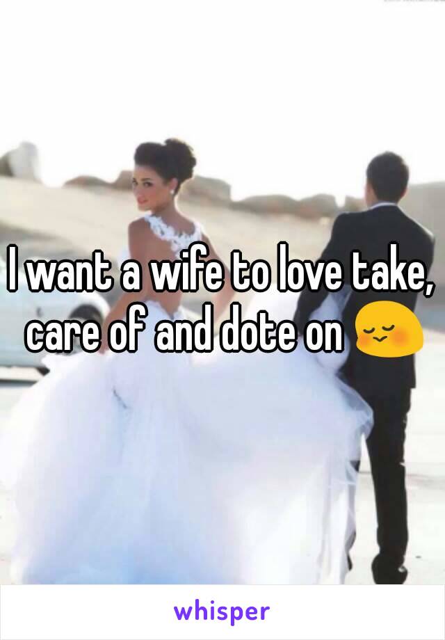 I want a wife to love take, care of and dote on 😳