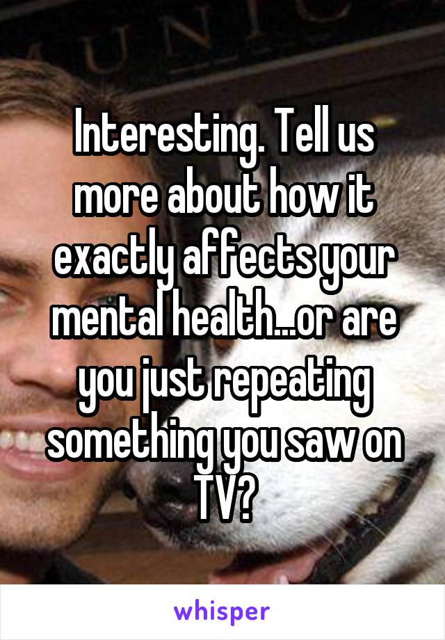 Interesting. Tell us more about how it exactly affects your mental health...or are you just repeating something you saw on TV?