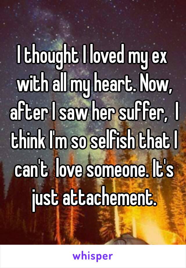 I thought I loved my ex with all my heart. Now, after I saw her suffer,  I think I'm so selfish that I can't  love someone. It's just attachement.