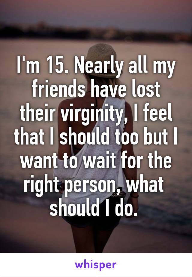 I'm 15. Nearly all my friends have lost their virginity, I feel that I should too but I want to wait for the right person, what  should I do. 