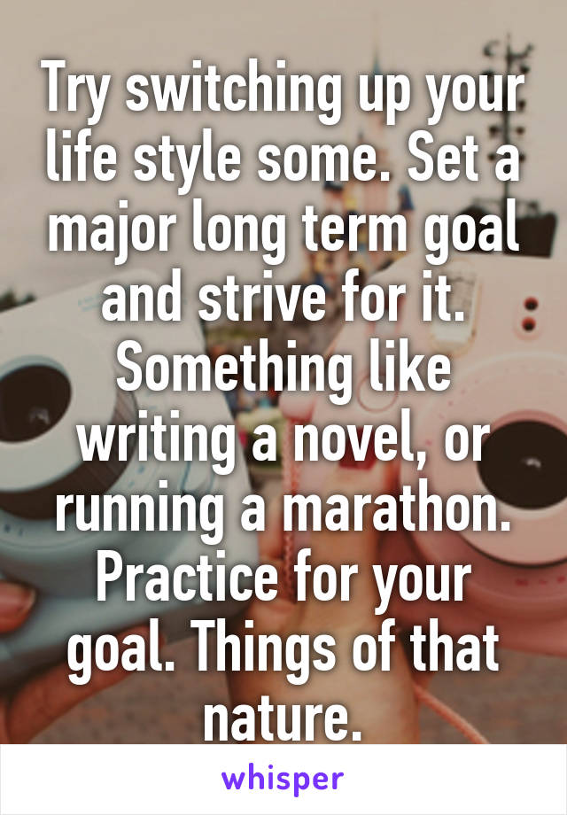 Try switching up your life style some. Set a major long term goal and strive for it. Something like writing a novel, or running a marathon. Practice for your goal. Things of that nature.