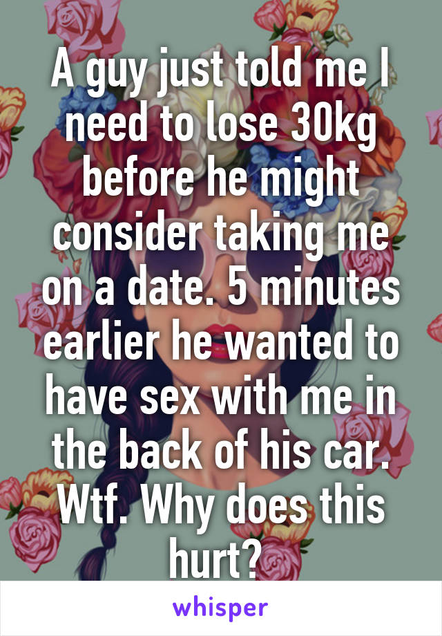 A guy just told me I need to lose 30kg before he might consider taking me on a date. 5 minutes earlier he wanted to have sex with me in the back of his car. Wtf. Why does this hurt? 