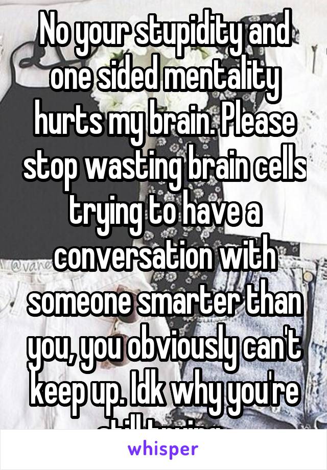 No your stupidity and one sided mentality hurts my brain. Please stop wasting brain cells trying to have a conversation with someone smarter than you, you obviously can't keep up. Idk why you're still trying. 