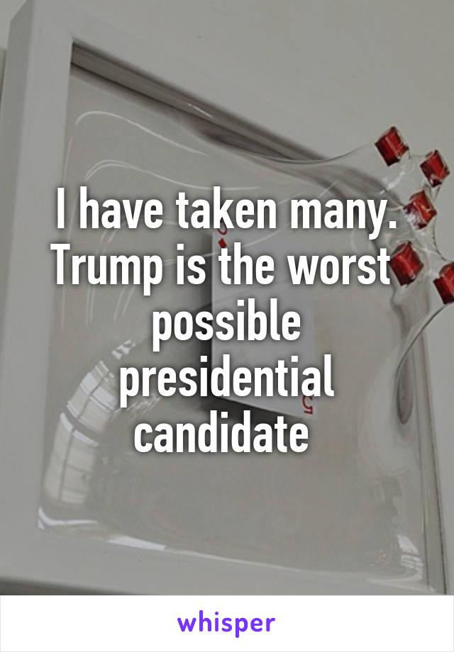 I have taken many.
Trump is the worst 
possible presidential candidate 