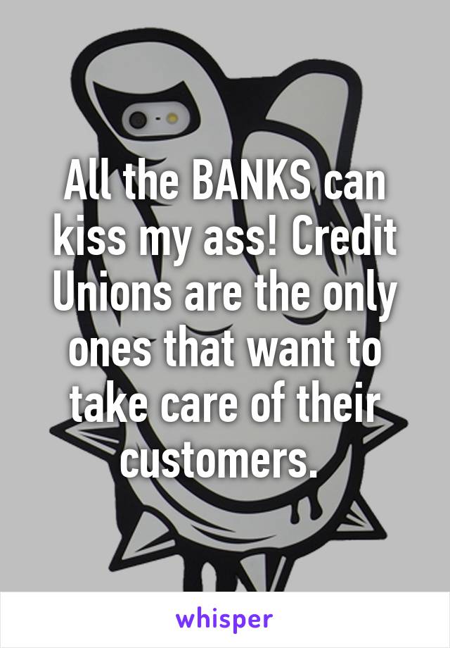 All the BANKS can kiss my ass! Credit Unions are the only ones that want to take care of their customers. 