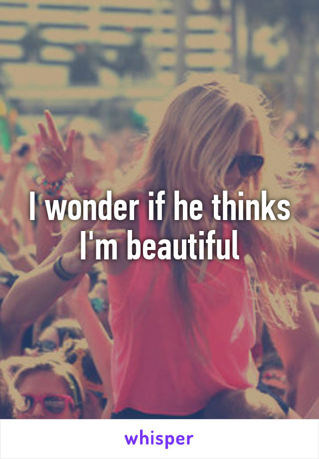 I wonder if he thinks I'm beautiful