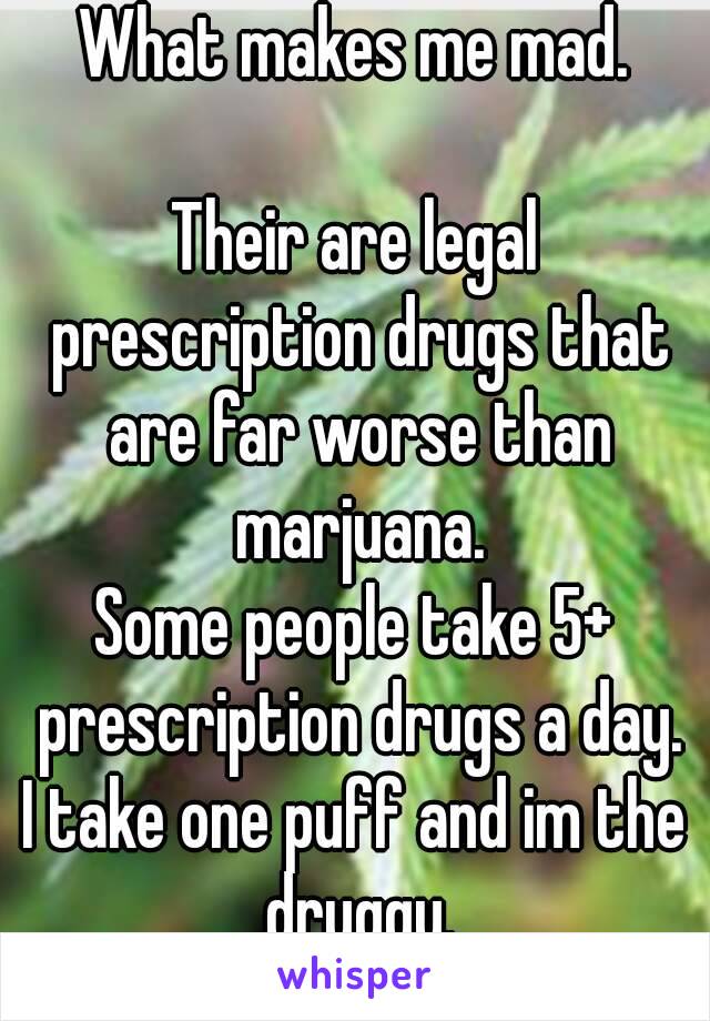 What makes me mad.

Their are legal prescription drugs that are far worse than marjuana.
Some people take 5+ prescription drugs a day.
I take one puff and im the druggy.
