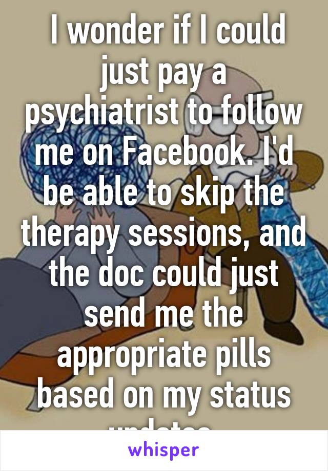  I wonder if I could just pay a psychiatrist to follow me on Facebook. I'd be able to skip the therapy sessions, and the doc could just send me the appropriate pills based on my status updates.