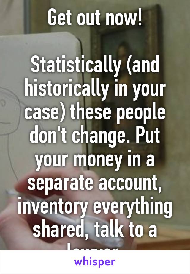 Get out now!

Statistically (and historically in your case) these people don't change. Put your money in a separate account, inventory everything shared, talk to a lawyer.