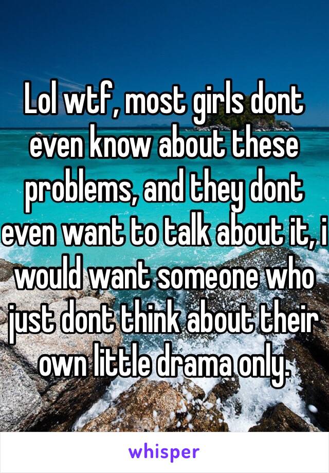 Lol wtf, most girls dont even know about these problems, and they dont even want to talk about it, i would want someone who just dont think about their own little drama only.