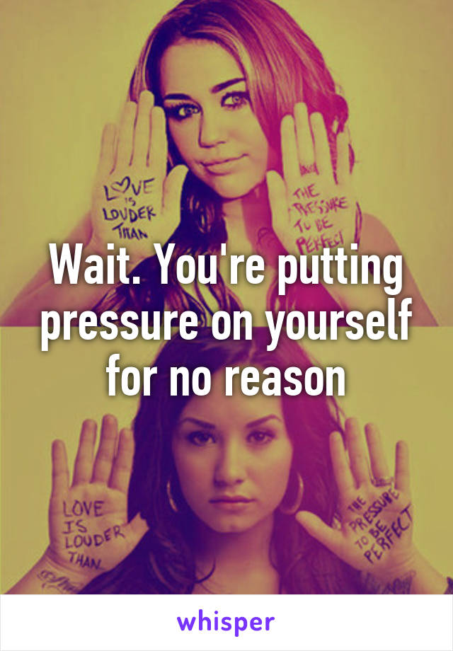 Wait. You're putting pressure on yourself for no reason