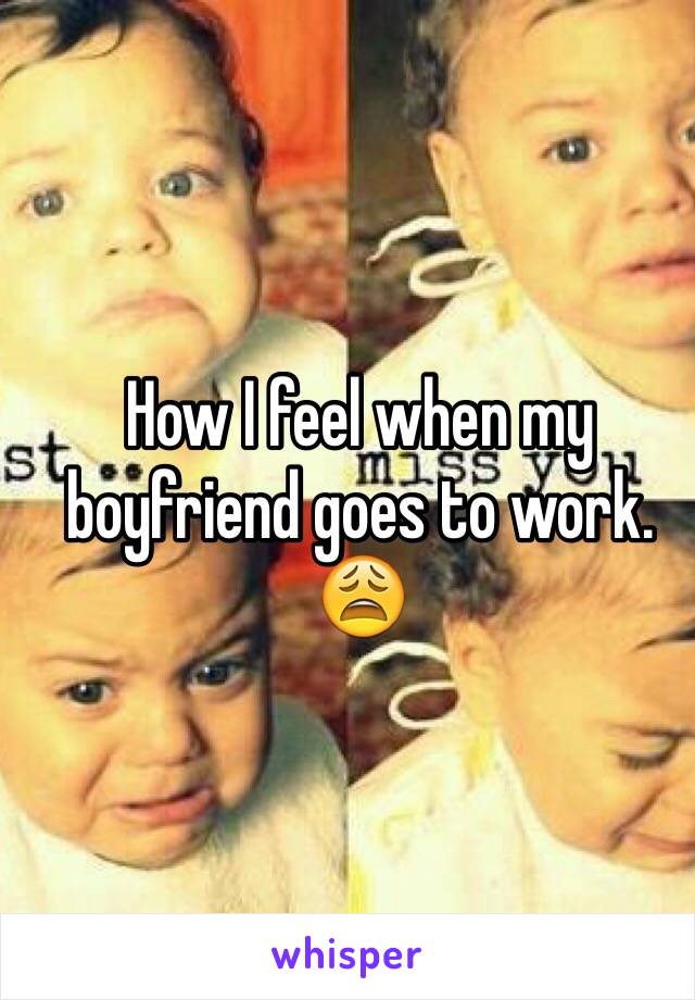 How I feel when my boyfriend goes to work. 😩