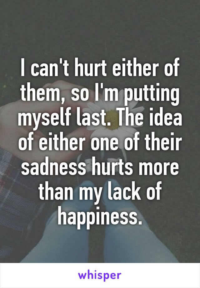 I can't hurt either of them, so I'm putting myself last. The idea of either one of their sadness hurts more than my lack of happiness.