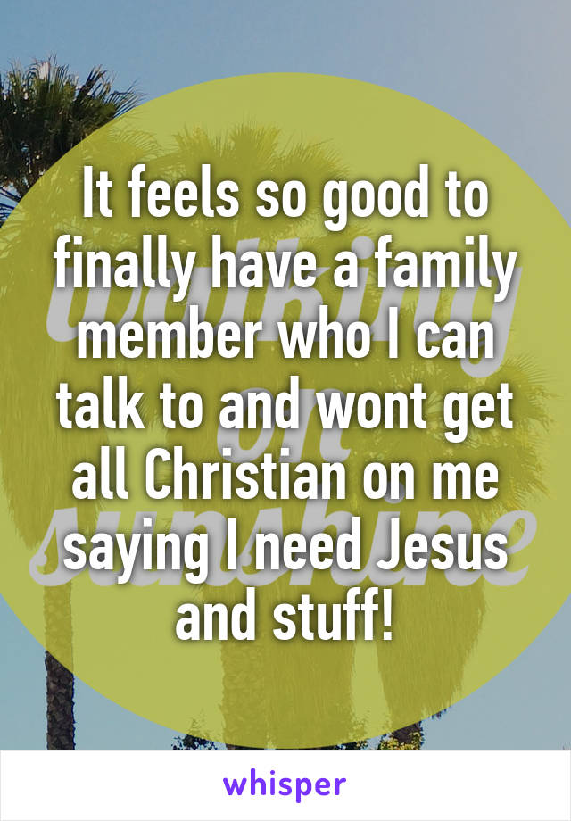 It feels so good to finally have a family member who I can talk to and wont get all Christian on me saying I need Jesus and stuff!