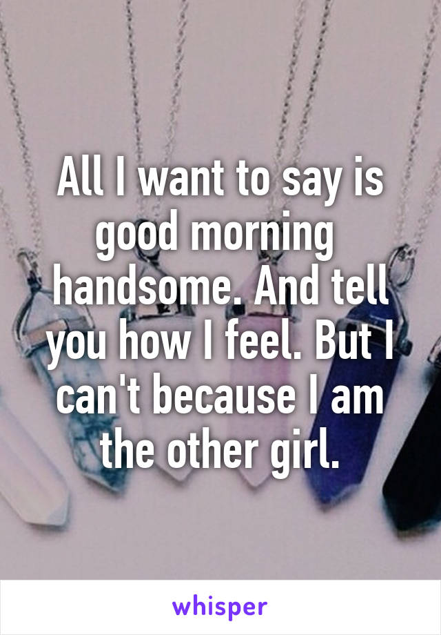 All I want to say is good morning  handsome. And tell you how I feel. But I can't because I am the other girl.