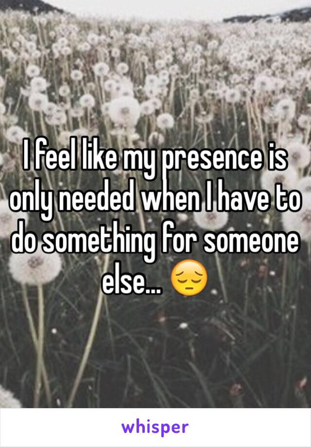 I feel like my presence is only needed when I have to do something for someone else... 😔