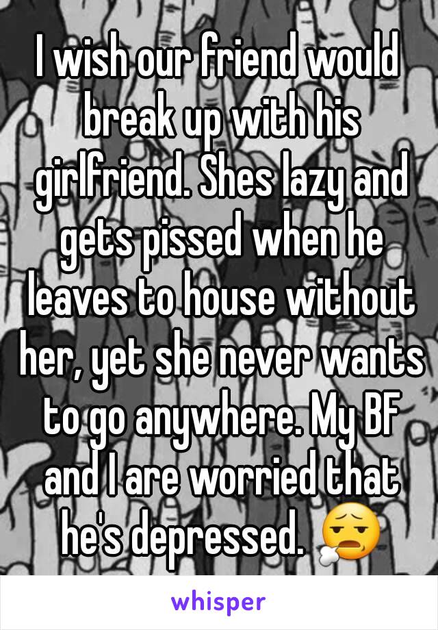 I wish our friend would break up with his girlfriend. Shes lazy and gets pissed when he leaves to house without her, yet she never wants to go anywhere. My BF and I are worried that he's depressed. 😧