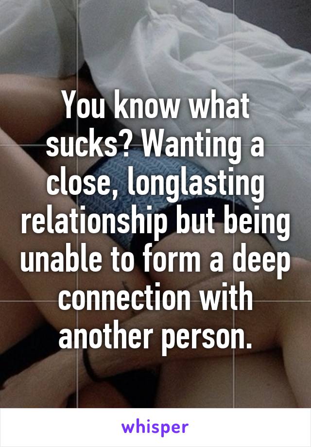 You know what sucks? Wanting a close, longlasting relationship but being unable to form a deep connection with another person.