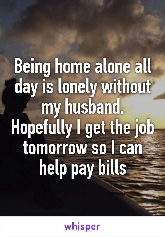 Being home alone all day is lonely without my husband. Hopefully I get the job tomorrow so I can help pay bills