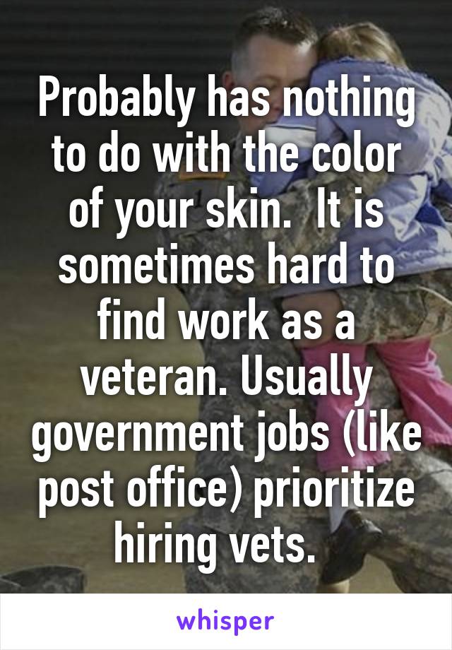 Probably has nothing to do with the color of your skin.  It is sometimes hard to find work as a veteran. Usually government jobs (like post office) prioritize hiring vets.  