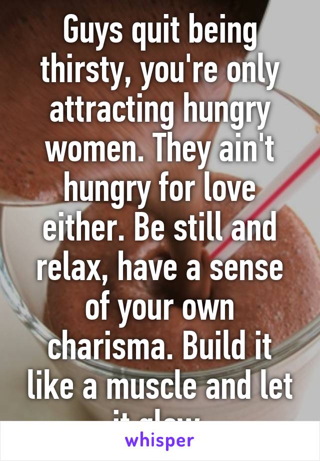 Guys quit being thirsty, you're only attracting hungry women. They ain't hungry for love either. Be still and relax, have a sense of your own charisma. Build it like a muscle and let it glow.