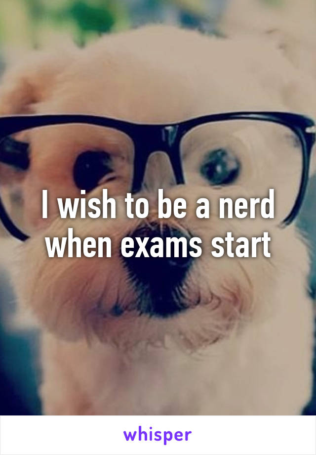 I wish to be a nerd when exams start