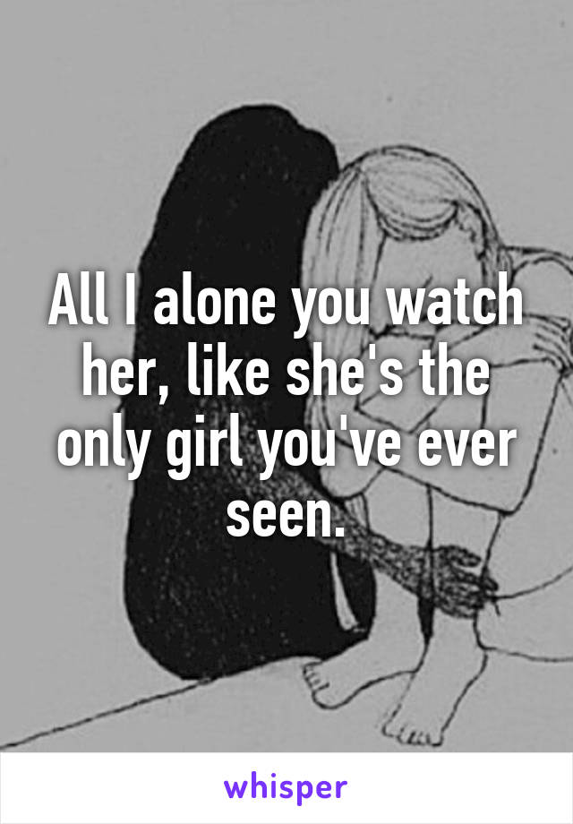 All I alone you watch her, like she's the only girl you've ever seen.