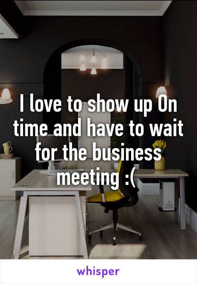 I love to show up On time and have to wait for the business meeting :( 