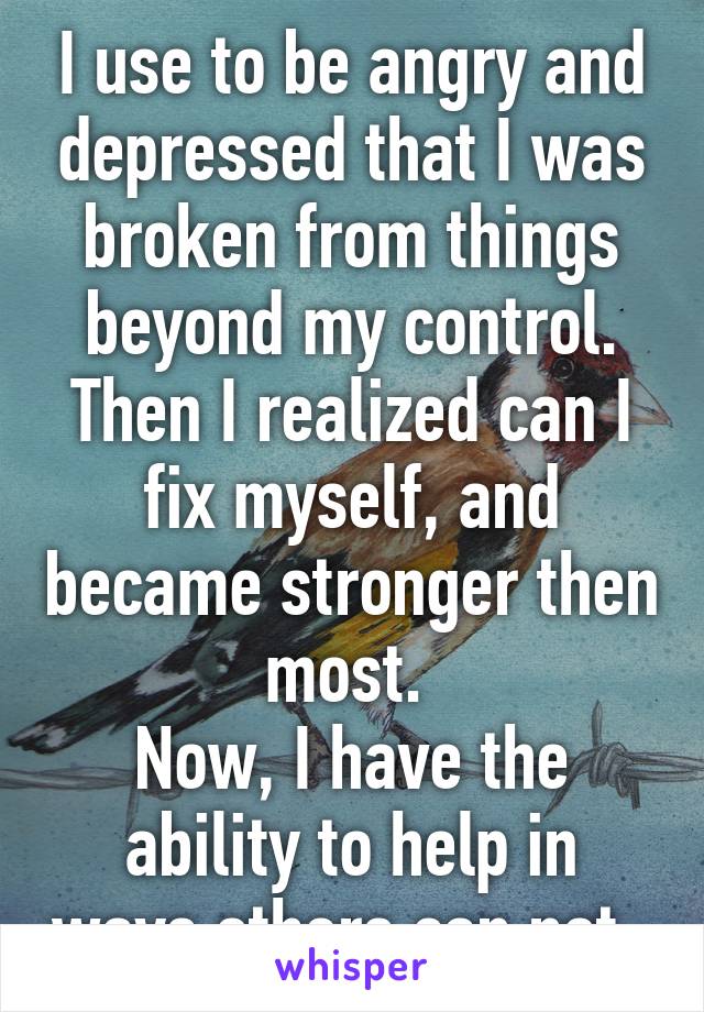 I use to be angry and depressed that I was broken from things beyond my control.
Then I realized can I fix myself, and became stronger then most. 
Now, I have the ability to help in ways others can not. 