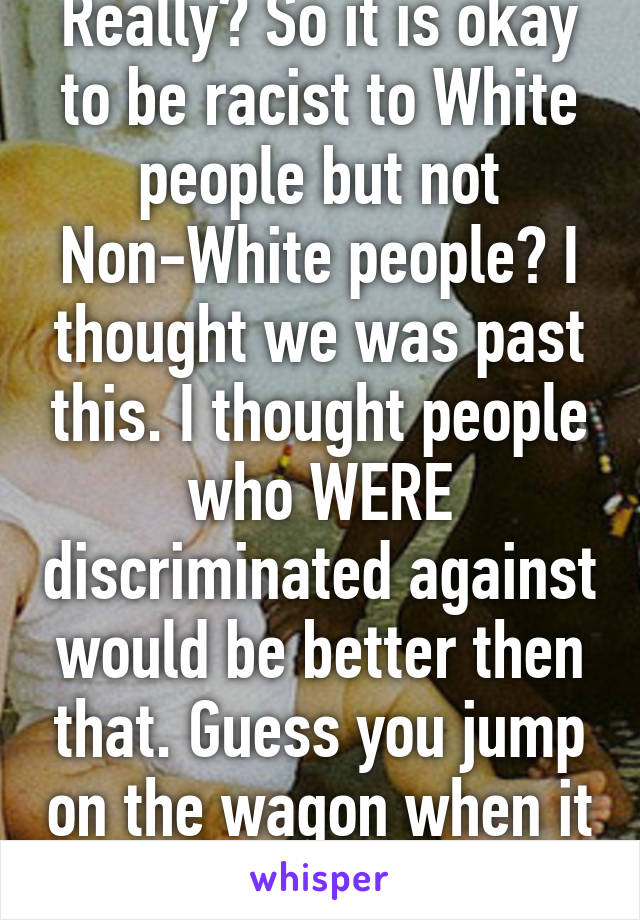 Really? So it is okay to be racist to White people but not Non-White people? I thought we was past this. I thought people who WERE discriminated against would be better then that. Guess you jump on the wagon when it isn't about you. 