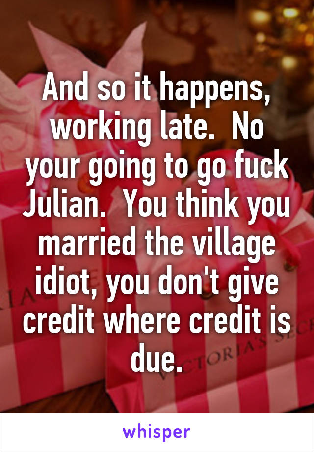 And so it happens, working late.  No your going to go fuck Julian.  You think you married the village idiot, you don't give credit where credit is due.