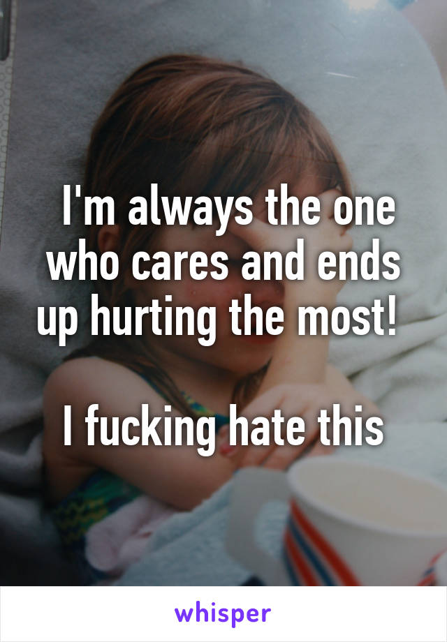  I'm always the one who cares and ends up hurting the most! 

I fucking hate this