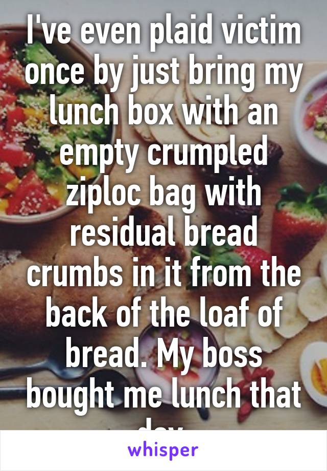 I've even plaid victim once by just bring my lunch box with an empty crumpled ziploc bag with residual bread crumbs in it from the back of the loaf of bread. My boss bought me lunch that day.