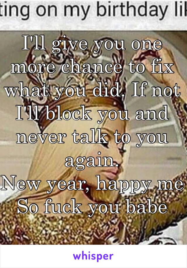 I'll give you one more chance to fix what you did. If not I'll block you and never talk to you again. 
New year, happy me 
So fuck you babe